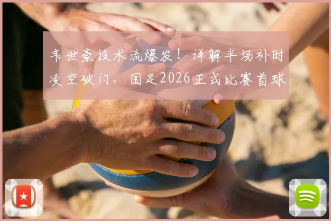 韦世豪技术流爆发！详解半场补时凌空破门，国足2026正式比赛首球诞生实录