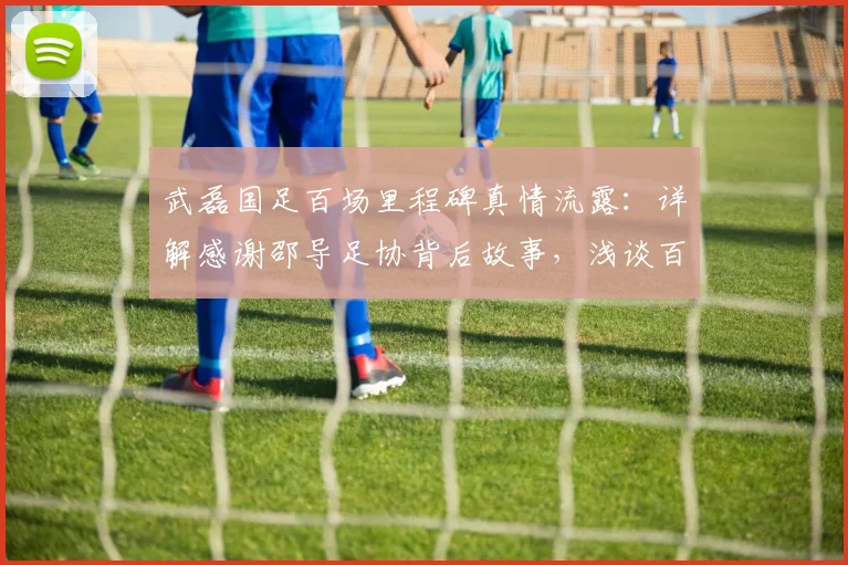 武磊国足百场里程碑真情流露：详解感谢邵导足协背后故事，浅谈百场意义与中国足球传承