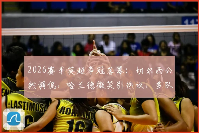 2026赛季英超争冠落幕：切尔西公然调侃，哈兰德微笑引热议，多队暗讽阿森纳丢冠名场面回顾