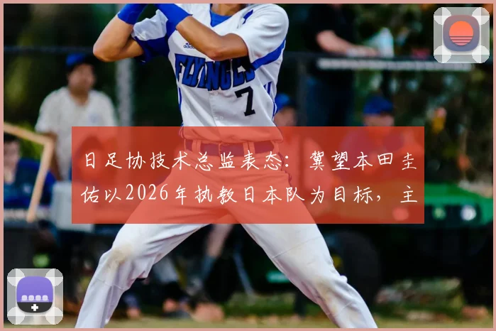 日足协技术总监表态：冀望本田圭佑以2026年执教日本队为目标，主帅继任计划引关注