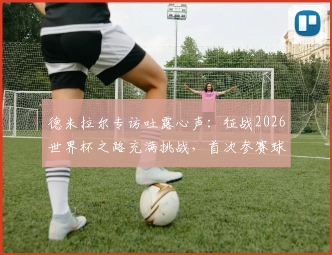 德米拉尔专访吐露心声：征战2026世界杯之路充满挑战，首次参赛球员的艰辛历程