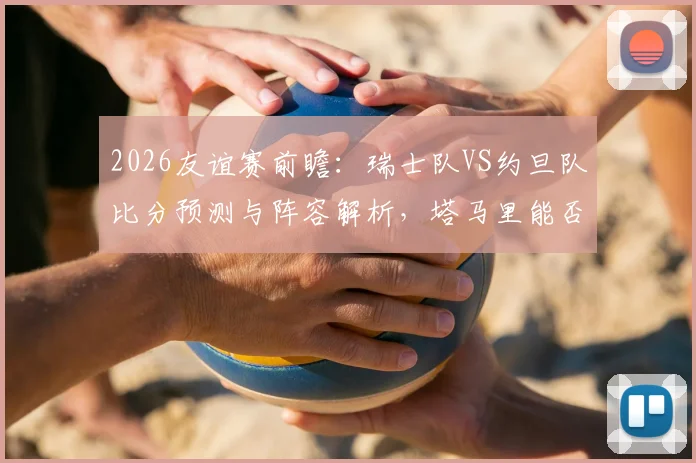 2026友谊赛前瞻：瑞士队VS约旦队比分预测与阵容解析，塔马里能否攻破瑞士均衡防线