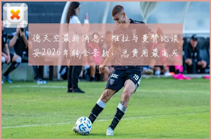 德天空最新消息：维拉与曼赞比谈妥2026年转会条款，总费用最高或达7000万欧元