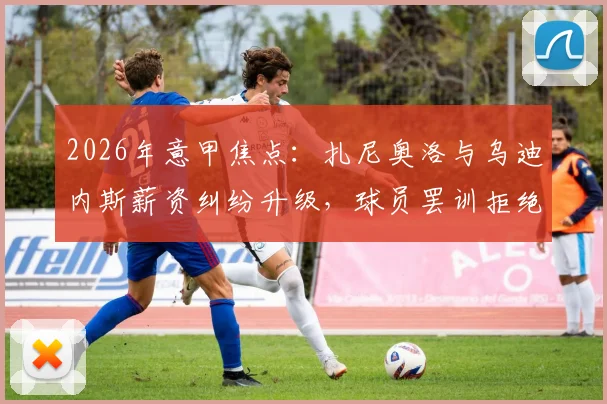 2026年意甲焦点：扎尼奥洛与乌迪内斯薪资纠纷升级，球员罢训拒绝归队引发热议