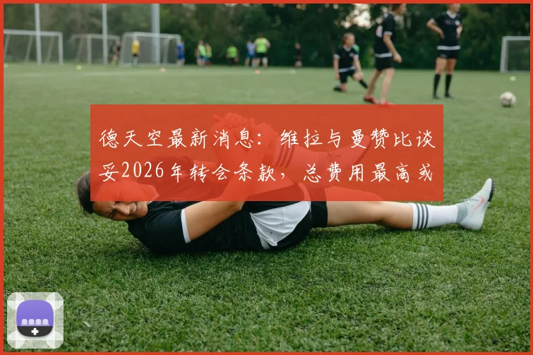 德天空最新消息:维拉与曼赞比谈妥2026年转会条款,总费用最高或达7000万欧元