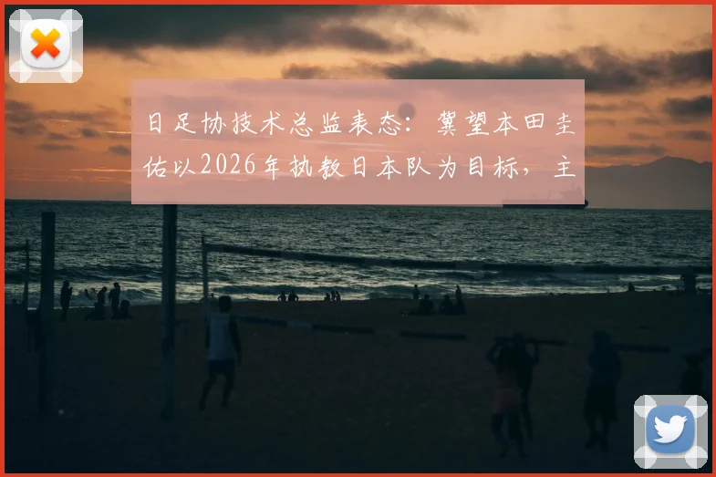 日足协技术总监表态：冀望本田圭佑以2026年执教日本队为目标，主帅继任计划引关注