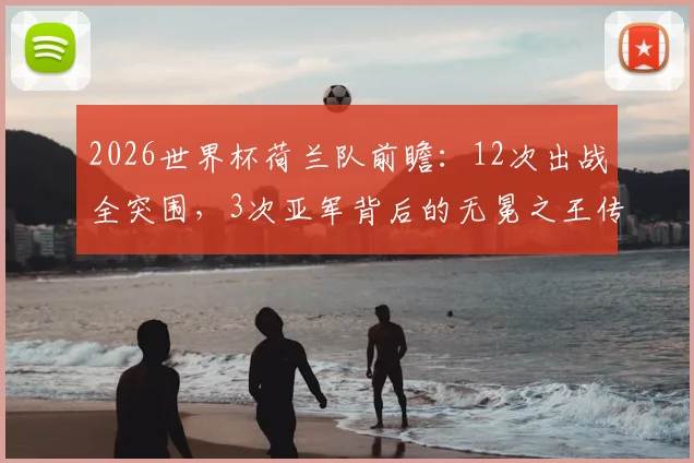 2026世界杯荷兰队前瞻:12次出战全突围,3次亚军背后的无冕之王传奇与战术传承