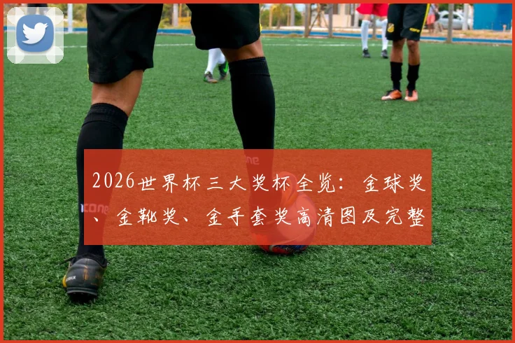 2026世界杯三大奖杯全览:金球奖、金靴奖、金手套奖高清图及完整规则详解