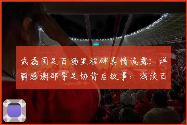 武磊国足百场里程碑真情流露:详解感谢邵导足协背后故事,浅谈百场意义与中国足球传承