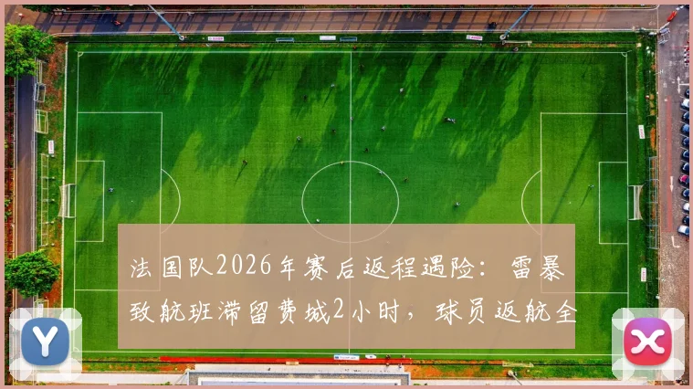 法国队2026年赛后返程遇险：雷暴致航班滞留费城2小时，球员返航全过程解析