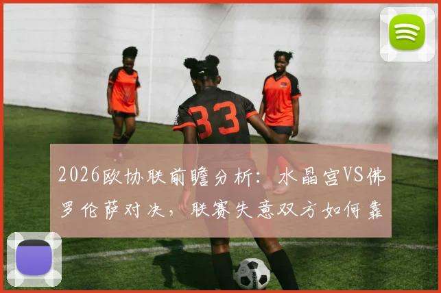 2026欧协联前瞻分析：水晶宫VS佛罗伦萨对决，联赛失意双方如何靠欧战翻身？