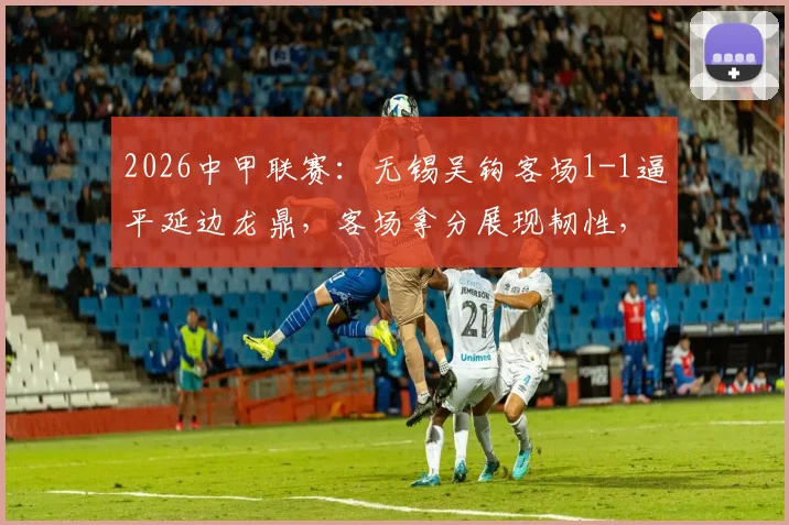 2026中甲联赛:无锡吴钩客场1-1逼平延边龙鼎,客场拿分展现韧性,关键球员表现解析