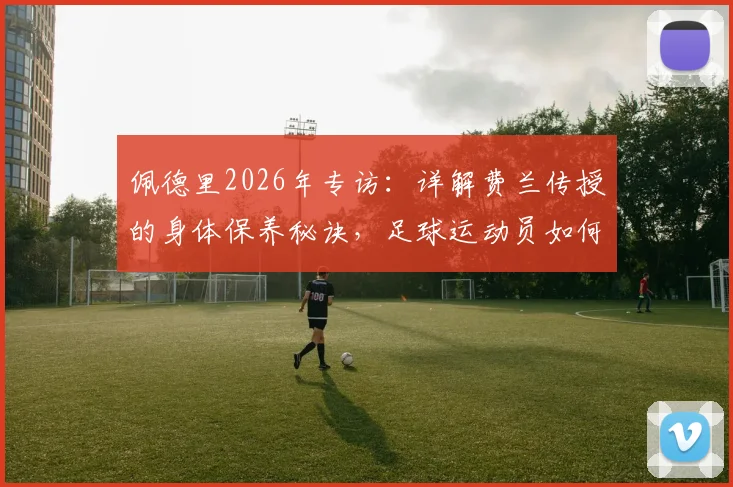 佩德里2026年专访：详解费兰传授的身体保养秘诀，足球运动员如何稳定出场避免伤病