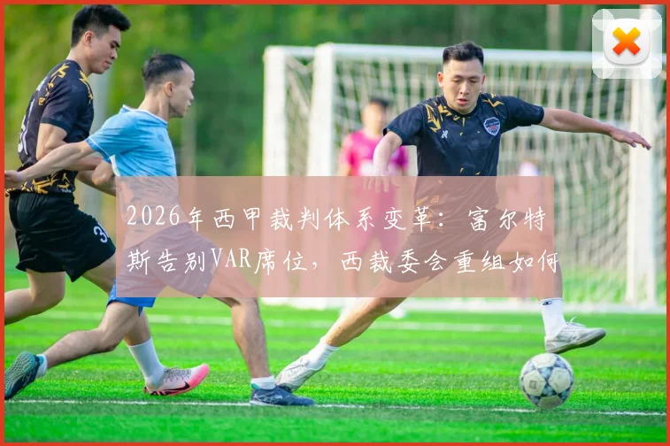 2026年西甲裁判体系变革：富尔特斯告别VAR席位，西裁委会重组如何影响比赛公正性