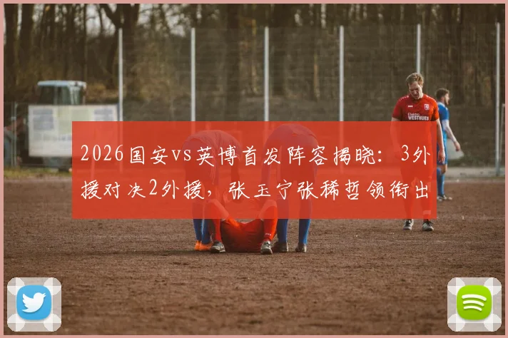 2026国安vs英博首发阵容揭晓：3外援对决2外援，张玉宁张稀哲领衔出战，战术看点全解析
