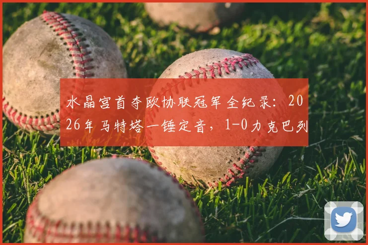 水晶宫首夺欧协联冠军全纪录：2026年马特塔一锤定音，1-0力克巴列卡诺终结无冠史