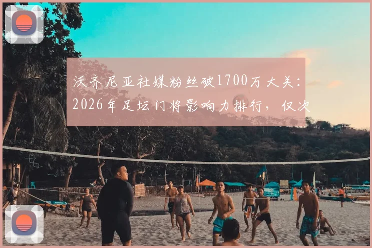 沃齐尼亚社媒粉丝破1700万大关：2026年足坛门将影响力排行，仅次于卡西等人，附门将社交媒体数据深度解析