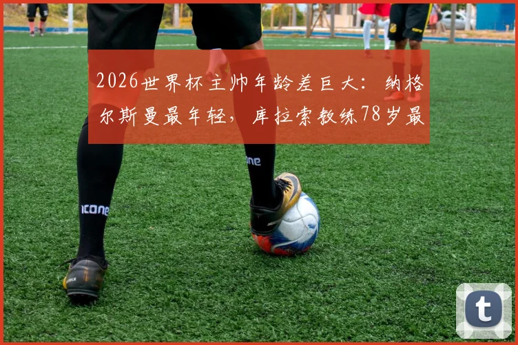 2026世界杯主帅年龄差巨大：纳格尔斯曼最年轻，库拉索教练78岁最年长，相差整整40岁