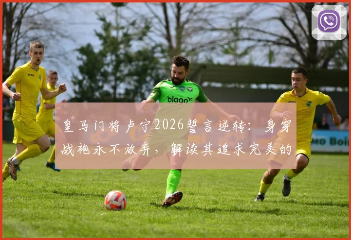 皇马门将卢宁2026誓言逆转:身穿战袍永不放弃,解读其追求完美的比赛精神与门将技术关键