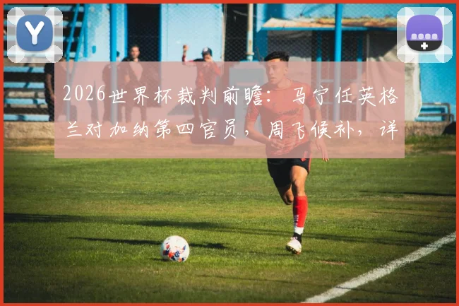 2026世界杯裁判前瞻:马宁任英格兰对加纳第四官员,周飞候补,详解中国裁判组执法关键点