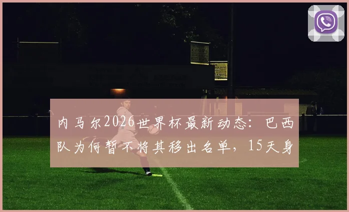 内马尔2026世界杯最新动态：巴西队为何暂不将其移出名单，15天身体验证期成关键