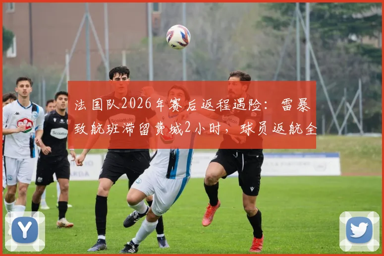法国队2026年赛后返程遇险：雷暴致航班滞留费城2小时，球员返航全过程解析