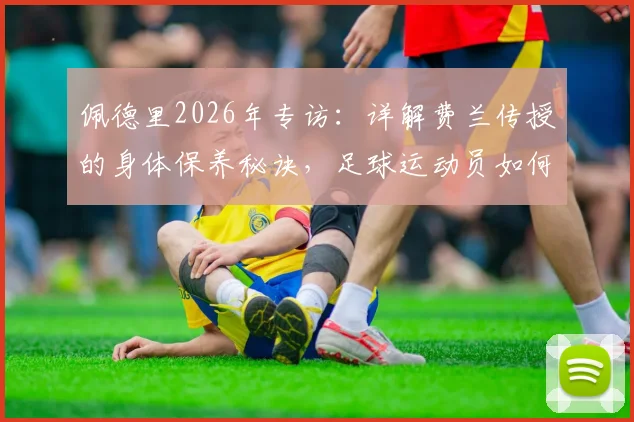 佩德里2026年专访：详解费兰传授的身体保养秘诀，足球运动员如何稳定出场避免伤病