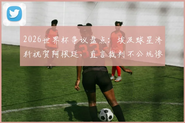 2026世界杯争议盘点:埃及球星济科祝贺阿根廷,直言裁判不公坑惨球队