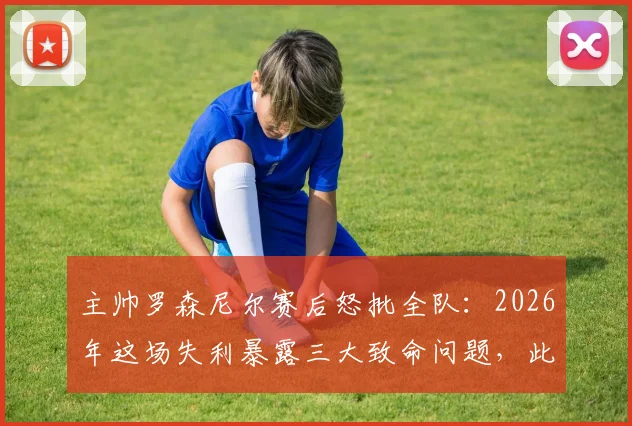 主帅罗森尼尔赛后怒批全队：2026年这场失利暴露三大致命问题，此种表现绝无胜算