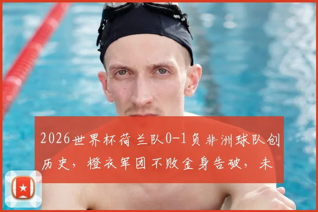 2026世界杯荷兰队0-1负非洲球队创历史,橙衣军团不败金身告破,未来如何调整?
