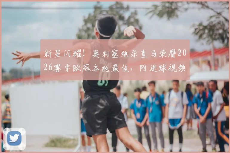 新星闪耀！奥利塞绝杀皇马荣膺2026赛季欧冠本轮最佳，附进球视频集锦与球员深度介绍