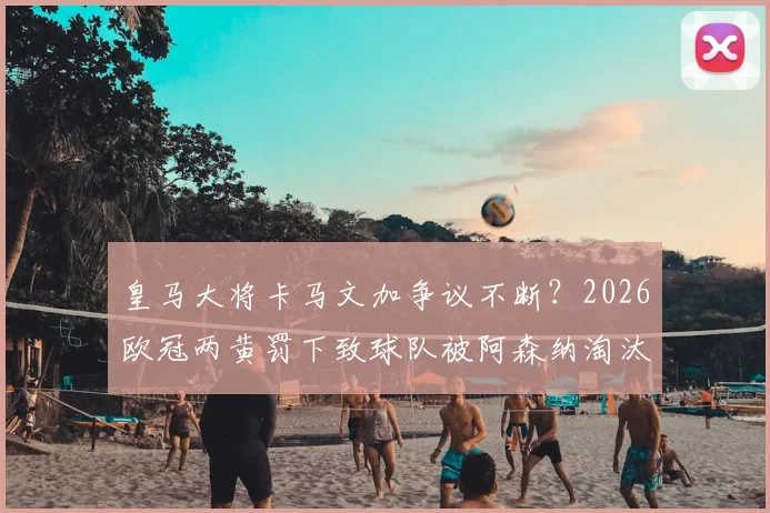 皇马大将卡马文加争议不断？2026欧冠两黄罚下致球队被阿森纳淘汰，深度剖析其纪律隐患