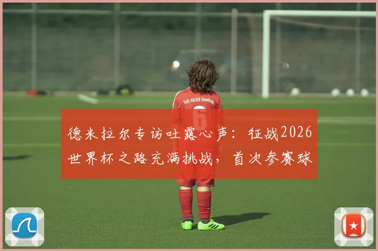德米拉尔专访吐露心声:征战2026世界杯之路充满挑战,首次参赛球员的艰辛历程