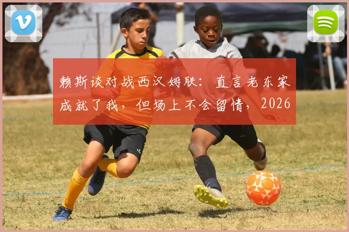 赖斯谈对战西汉姆联:直言老东家成就了我,但场上不会留情,2026年再对决心态剖析
