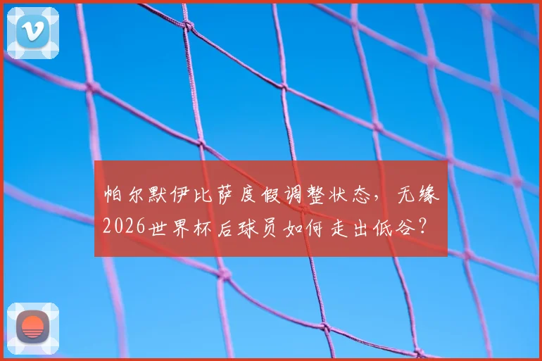 帕尔默伊比萨度假调整状态,无缘2026世界杯后球员如何走出低谷?英超球星心理恢复指南