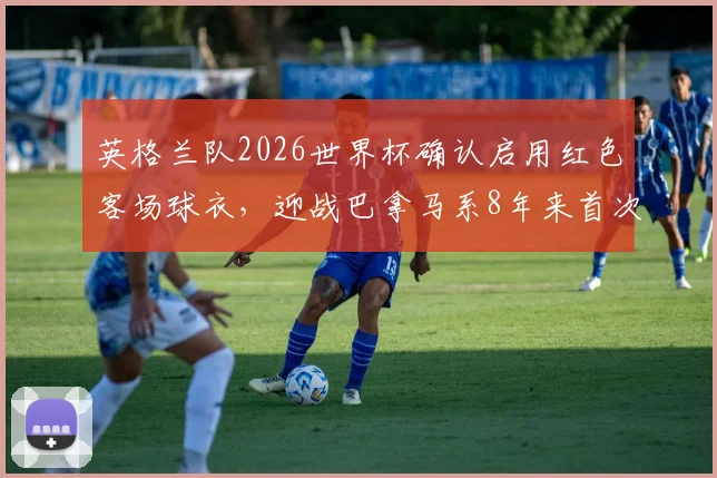 英格兰队2026世界杯确认启用红色客场球衣,迎战巴拿马系8年来首次大赛亮相