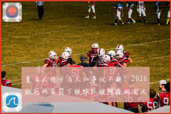 皇马大将卡马文加争议不断?2026欧冠两黄罚下致球队被阿森纳淘汰,深度剖析其纪律隐患