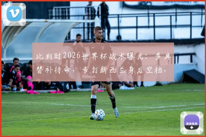 比利时2026世界杯战术曝光:多库替补待命,专打新西兰身后空档,主帅详解反击策略