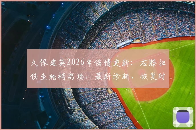 久保建英2026年伤情更新：右膝扭伤坐轮椅离场，最新诊断、恢复时间及对球队影响深度分析