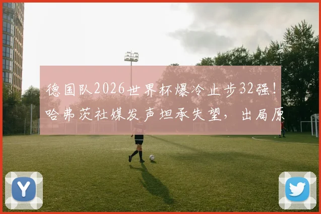 德国队2026世界杯爆冷止步32强！哈弗茨社媒发声坦承失望，出局原因深度剖析