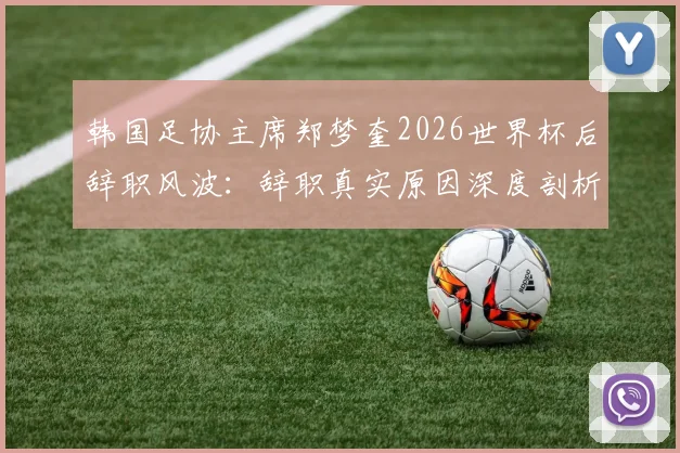 韩国足协主席郑梦奎2026世界杯后辞职风波：辞职真实原因深度剖析及对韩国足球未来发展的深远影响