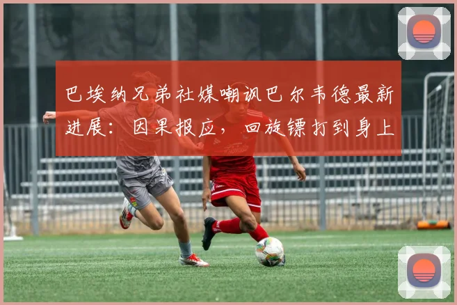 巴埃纳兄弟社媒嘲讽巴尔韦德最新进展:因果报应,回旋镖打到身上事件回顾与后续