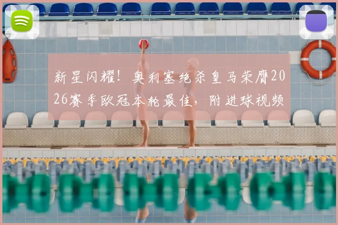 新星闪耀！奥利塞绝杀皇马荣膺2026赛季欧冠本轮最佳，附进球视频集锦与球员深度介绍