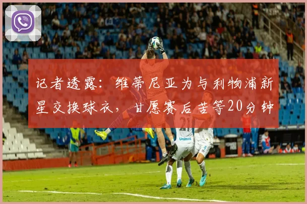 记者透露：维蒂尼亚为与利物浦新星交换球衣，甘愿赛后苦等20分钟，展现老将对年轻球员的尊重