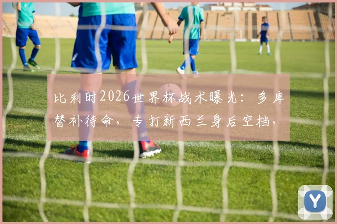 比利时2026世界杯战术曝光：多库替补待命，专打新西兰身后空档，主帅详解反击策略