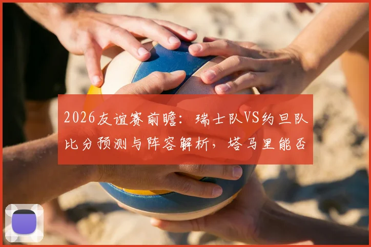2026友谊赛前瞻：瑞士队VS约旦队比分预测与阵容解析，塔马里能否攻破瑞士均衡防线