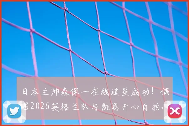 日本主帅森保一在线追星成功！偶遇2026英格兰队与凯恩开心自拍，合影后表情引热议