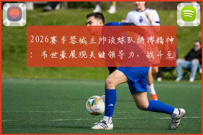 2026赛季蓉城主帅谈球队拼搏精神：韦世豪展现关键领导力，战斗至最后一刻获盛赞