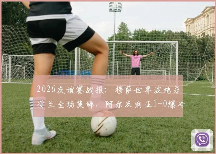 2026友谊赛战报：穆萨世界波绝杀荷兰全场集锦，阿尔及利亚1-0爆冷，附赛后深度解读