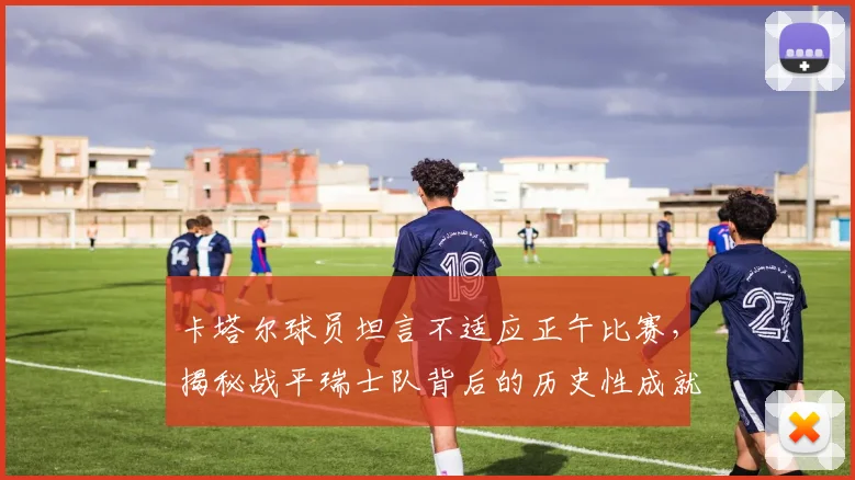 卡塔尔球员坦言不适应正午比赛，揭秘战平瑞士队背后的历史性成就与战术适应难题